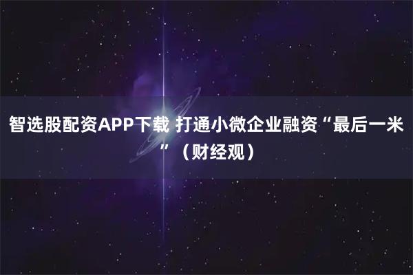 智选股配资APP下载 打通小微企业融资“最后一米”（财经观）