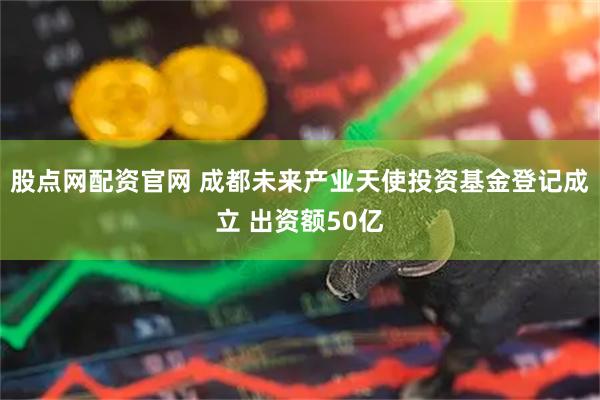 股点网配资官网 成都未来产业天使投资基金登记成立 出资额50亿