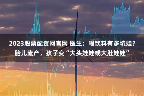 2023股票配资网官网 医生：喝饮料有多坑娃？胎儿流产，孩子变“大头娃娃或大肚娃娃”