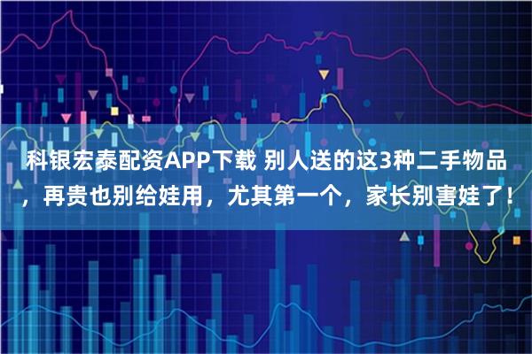 科银宏泰配资APP下载 别人送的这3种二手物品，再贵也别给娃用，尤其第一个，家长别害娃了！