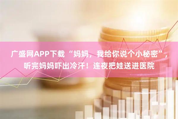 广盛网APP下载 “妈妈，我给你说个小秘密”，听完妈妈吓出冷汗！连夜把娃送进医院