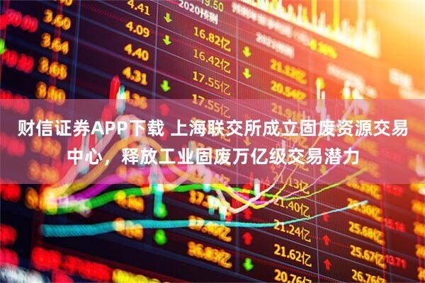 财信证券APP下载 上海联交所成立固废资源交易中心，释放工业固废万亿级交易潜力