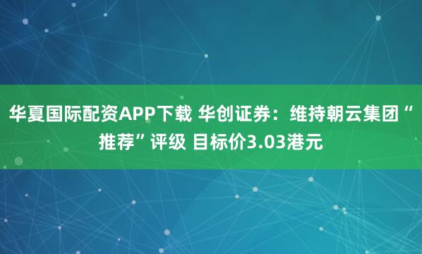 华夏国际配资APP下载 华创证券：维持朝云集团“推荐”评级 目标价3.03港元