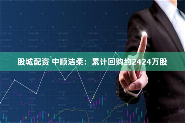 股城配资 中顺洁柔：累计回购约2424万股