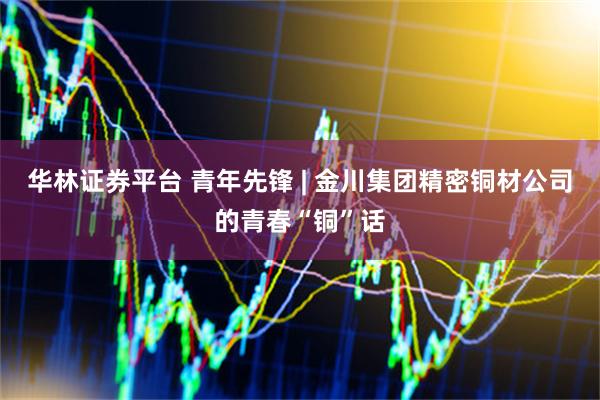 华林证券平台 青年先锋 | 金川集团精密铜材公司的青春“铜”话