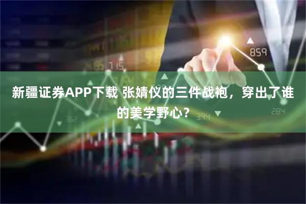 新疆证券APP下载 张婧仪的三件战袍，穿出了谁的美学野心？