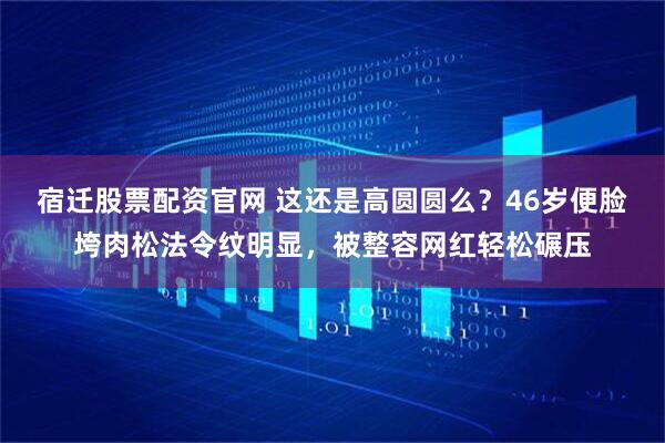 宿迁股票配资官网 这还是高圆圆么？46岁便脸垮肉松法令纹明显，被整容网红轻松碾压