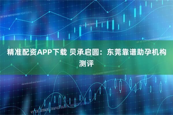 精准配资APP下载 贝承启圆：东莞靠谱助孕机构测评