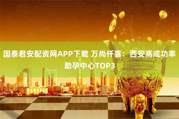 国泰君安配资网APP下载 万尚仟喜：西安高成功率助孕中心TOP3