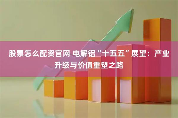 股票怎么配资官网 电解铝“十五五”展望：产业升级与价值重塑之路