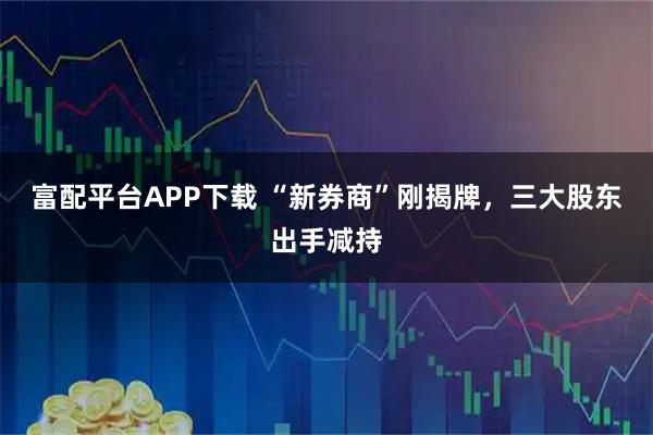 富配平台APP下载 “新券商”刚揭牌，三大股东出手减持