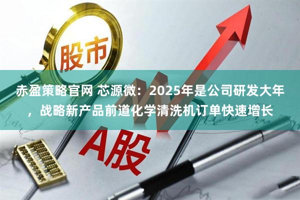 赤盈策略官网 芯源微：2025年是公司研发大年，战略新产品前道化学清洗机订单快速增长