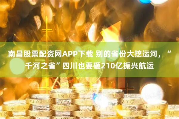 南昌股票配资网APP下载 别的省份大挖运河，“千河之省”四川也要砸210亿振兴航运