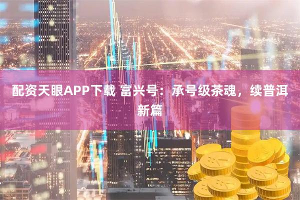 配资天眼APP下载 富兴号：承号级茶魂，续普洱新篇