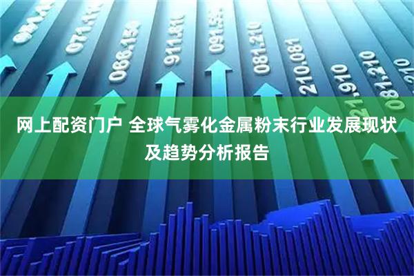 网上配资门户 全球气雾化金属粉末行业发展现状及趋势分析报告