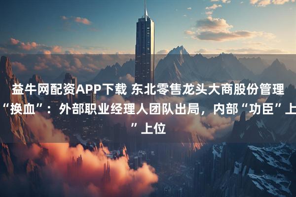 益牛网配资APP下载 东北零售龙头大商股份管理层“换血”：外部职业经理人团队出局，内部“功臣”上位