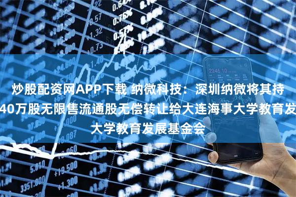 炒股配资网APP下载 纳微科技：深圳纳微将其持有的公司40万股无限售流通股无偿转让给大连海事大学教育发展基金会