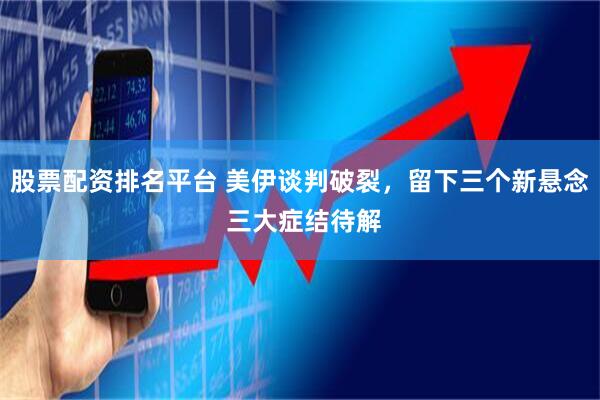 股票配资排名平台 美伊谈判破裂，留下三个新悬念 三大症结待解