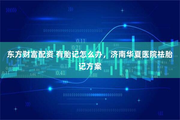 东方财富配资 有胎记怎么办，济南华夏医院祛胎记方案