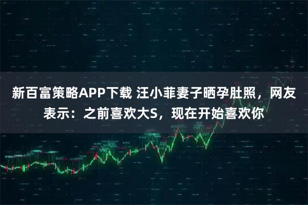 新百富策略APP下载 汪小菲妻子晒孕肚照，网友表示：之前喜欢大S，现在开始喜欢你