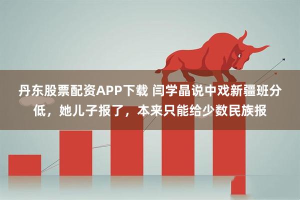 丹东股票配资APP下载 闫学晶说中戏新疆班分低，她儿子报了，本来只能给少数民族报