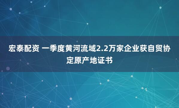 宏泰配资 一季度黄河流域2.2万家企业获自贸协定原产地证书