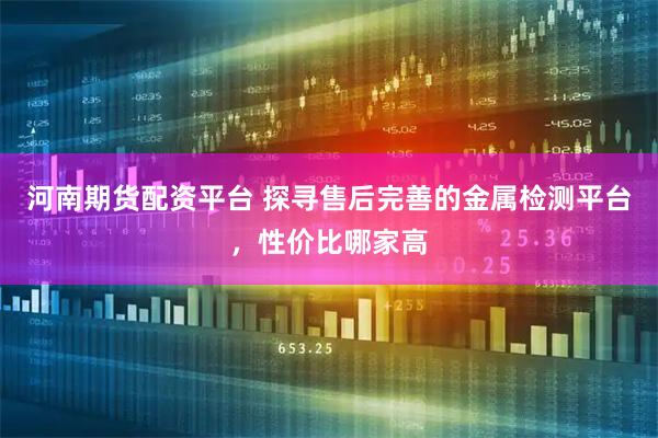 河南期货配资平台 探寻售后完善的金属检测平台，性价比哪家高