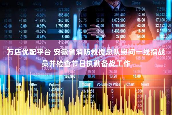 万店优配平台 安徽省消防救援总队慰问一线指战员并检查节日执勤备战工作